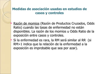 Medidas de asociación usadas en estudios de casos y controles Razón de momios  (Razón de Productos Cruzados, Odds Ratio) cuando las tasas de enfermedad no están disponibles. La razón de los momios u Odds Ratio de la exposición entre casos y controles. Si la enfermedad es rara, la RM será similar al RR  (si RM>1 indica que la relación de la enfermedad a la exposición es improbable que sea por azar). 