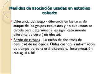 Medidas de asociación usadas en estudios cohorte Diferencia de riesgo  - diferencia en las tasas de ataque de los grupos expuestos y no expuestos se calcula para determinar si es significativamente diferente de cero ( no efecto). Razón de riesgos  - La razón de dos tasas de densidad de incidencia. Útiles cuando la información de tiempo-persona está disponible.  Interpretación casi igual a RR.  