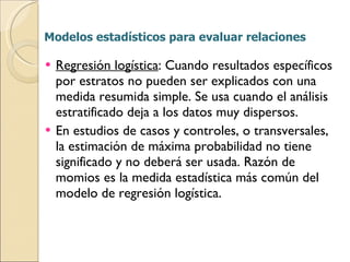 Modelos estadísticos para evaluar relaciones Regresión logística : Cuando resultados específicos por estratos no pueden ser explicados con una medida resumida simple. Se usa cuando el análisis estratificado deja a los datos muy dispersos. En estudios de casos y controles, o transversales, la estimación de máxima probabilidad no tiene significado y no deberá ser usada. Razón de momios es la medida estadística más común del modelo de regresión logística.  