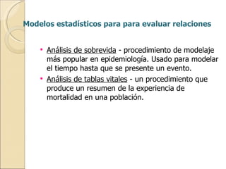 Modelos estadísticos para para evaluar relaciones Análisis de sobrevida  - procedimiento de modelaje más popular en epidemiología. Usado para modelar el tiempo hasta que se presente un evento. Análisis de tablas vitales  - un procedimiento que produce un resumen de la experiencia de mortalidad en una población. 