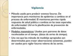 Vigilancia Método usado para predecir eventos futuros. De importancia para monitoreo de epidemias o cambios en el proceso de enfermedad. El monitoreo permite rápida respuesta de salud pública a cambios en las tasas esperadas de enfermedad. Útil en la planificación de prevención de enfermedades. Modelos matemáticos : Usados para patrones de datos recolectados en el tiempo. (datos de series de tiempo). Una vez que los método de modelaje apropiados son determinados para trazar observaciones existentes, pueden ser usados para vigilar futuros valores de las series. 