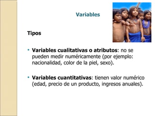 Variables Tipos Variables cualitativas o atributos : no se pueden medir numéricamente (por ejemplo: nacionalidad, color de la piel, sexo). Variables cuantitativas : tienen valor numérico (edad, precio de un producto, ingresos anuales). 