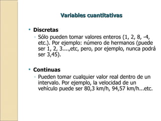 Variables cuantitativas Discretas Sólo pueden tomar valores enteros (1, 2, 8, -4, etc.). Por ejemplo: número de hermanos (puede ser 1, 2, 3....,etc, pero, por ejemplo, nunca podrá ser 3,45). Continuas Pueden tomar cualquier valor real dentro de un intervalo. Por ejemplo, la velocidad de un vehículo puede ser 80,3 km/h, 94,57 km/h...etc. 