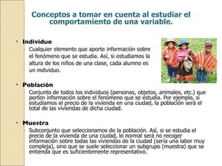 Individuo Cualquier elemento que aporte información sobre  el fenómeno que se estudia. Así, si estudiamos la  altura de los niños de una clase, cada alumno es  un individuo. Población   Conjunto de todos los individuos (personas, objetos, animales, etc.) que porten información sobre el fenómeno que se estudia. Por ejemplo, si estudiamos el precio de la vivienda en una ciudad, la población será el total de las viviendas de dicha ciudad. Muestra Subconjunto que seleccionamos de la población. Así, si se estudia el precio de la vivienda de una ciudad, lo normal será no recoger información sobre todas las viviendas de la ciudad (sería una labor muy compleja), sino que se suele seleccionar un subgrupo (muestra) que se entienda que es suficientemente representativo. Conceptos a tomar en cuenta al estudiar el comportamiento de una variable. 