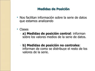 Medidas de Posición  Nos facilitan información sobre la serie de datos que estamos analizando  Clases a) Medidas de posición central : informan sobre los valores medios de la serie de datos. b) Medidas de posición no centrales : informan de como se distribuye el resto de los valores de la serie. 