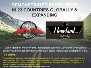 Unauthorized review, use, disclosure or distribution is prohibited
Laish-Madison Motor Werks, in collaboration with Cleveland CycleWerks
brings you the most affordable American brand motorcycle available in India.
DEMONSTRATED EXCELLENCE
IN 23 COUNTRIES GLOBALLY &
EXPANDING
*Disclaimer
These slides contains information based on personal experience, market research done by individual. It is
purely based on data studied by individual. Any organization do not bear ownership / responsibility of the
data. The only intention of this presentation is to study particular segment, and furnish primary insights to
prospect dealers, individual opinions may differ.
For any kind of feedback you can contact on Phone : 8793619191
 