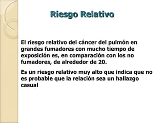 Riesgo Relativo El riesgo relativo del cáncer del pulmón en grandes fumadores con mucho tiempo de exposición es, en comparación con los no fumadores, de alrededor de 20.  Es un riesgo relativo muy alto que indica que no es probable que la relación sea un hallazgo casual 