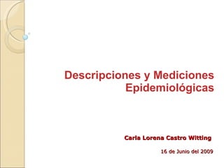 Descripciones y Mediciones Epidemiológicas Carla Lorena Castro Witting 16 de Junio del 2009 