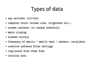 Types of data
● app switches (Alt+Tab)
● computer state (screen size, brightness etc.)
● screen captures (at random intervals)
● music playing
● browser history
● frequency of emails / emails read / senders, recipients
● creative software filter settings
● copy/paste from other files
● location data