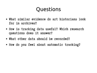 Questions
● What similar evidence do art historians look
for in archives?
● How is tracking data useful? Which research
questions does it answer?
● What other data should be recorded?
● How do you feel about automatic tracking?