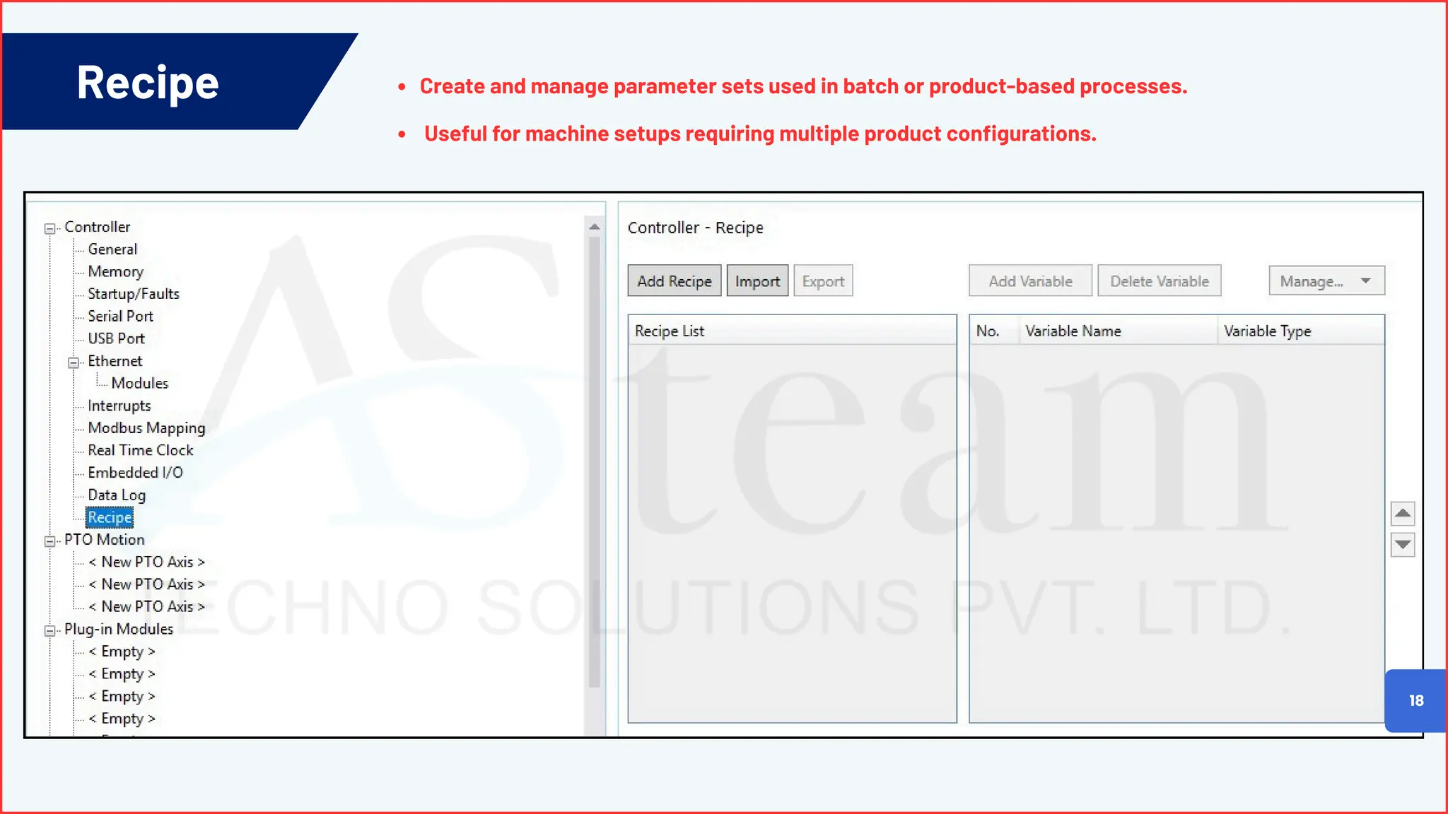 Recipe
18
Create and manage parameter sets used in batch or product-based processes.
Useful for machine setups requiring multiple product configurations.
 