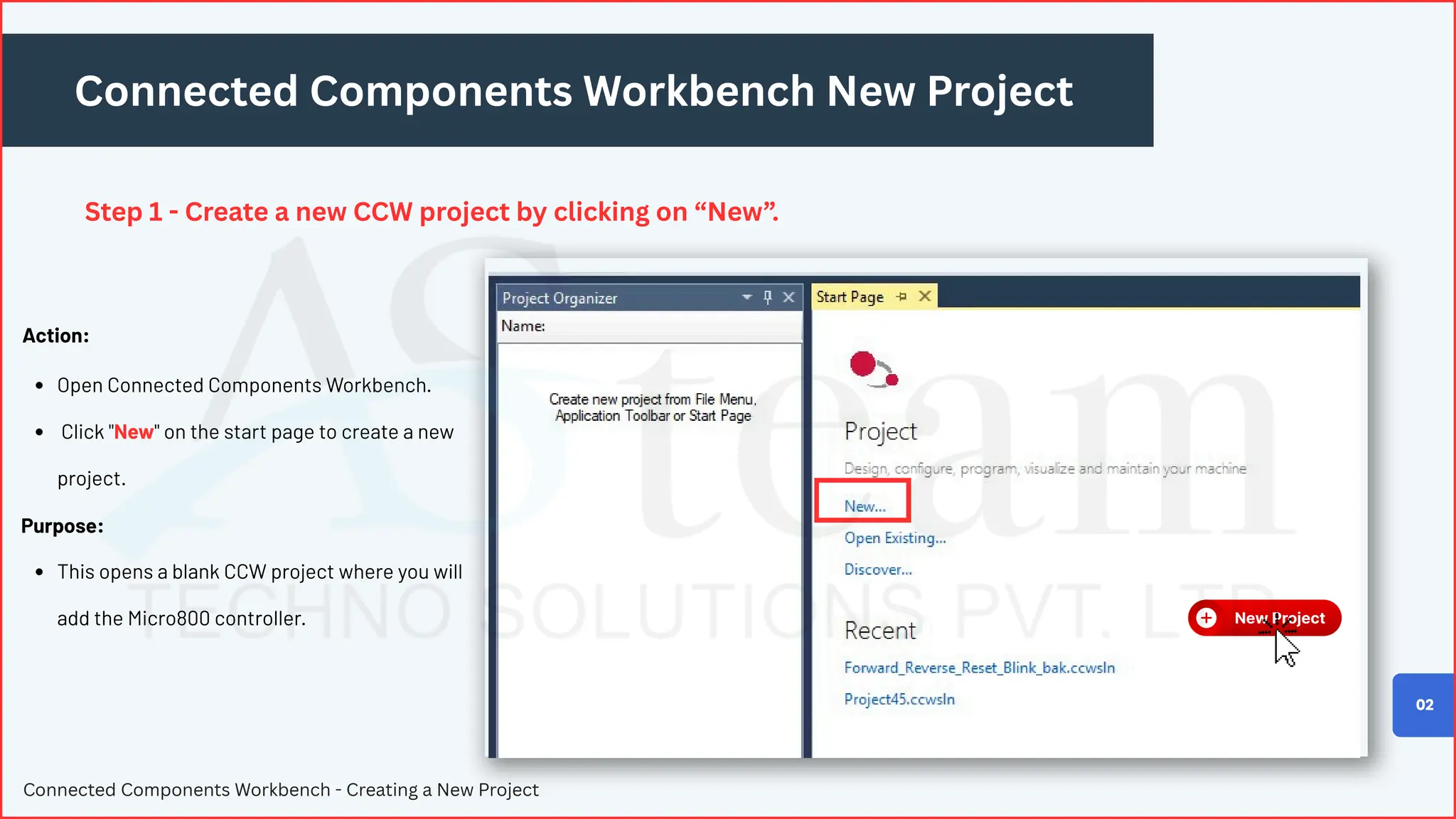 Connected Components Workbench New Project
Step 1 - Create a new CCW project by clicking on “New”.
Connected Components Workbench - Creating a New Project
02
Open Connected Components Workbench.
Click "New" on the start page to create a new
project.
This opens a blank CCW project where you will
add the Micro800 controller.
Action:
Purpose:
 