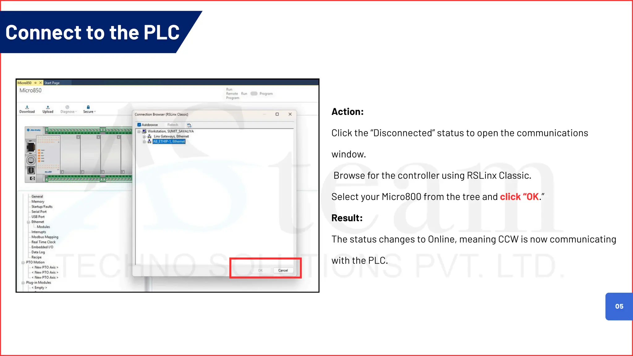 05
Action:
Click the “Disconnected” status to open the communications
window.
Browse for the controller using RSLinx Classic.
Select your Micro800 from the tree and click “OK.”
Result:
The status changes to Online, meaning CCW is now communicating
with the PLC.
Connect to the PLC
 