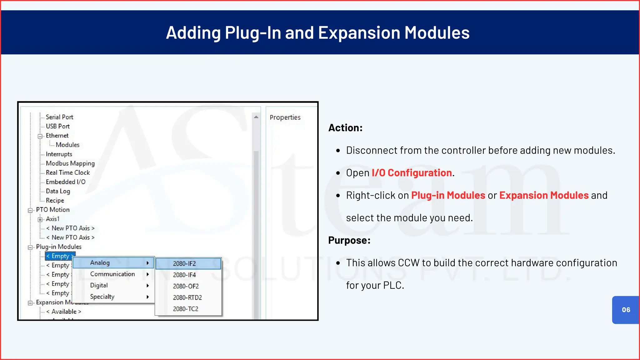 Adding Plug-In and Expansion Modules
Action:
Disconnect from the controller before adding new modules.
Open I/O Configuration.
Right-click on Plug-in Modules or Expansion Modules and
select the module you need.
Purpose:
This allows CCW to build the correct hardware configuration
for your PLC.
06
 