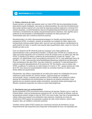 2 - Redee cobertura de rádio
Quase sempre, as redes nas quaisse usam um rádio ATEX são de propriedade privada,
pela planta oupela instalação, nas quais se utilizamosrádios. No caso dos bombeiroscivis,
eles quase sempre operam em uma rede de segurança pública regional ou nacional. Em
ambas situações, os administradores dacomunicaçãoaindaqueremotimizar sua rede para
minimizar o investimento de capital, enquantomaximizama cobertura. Isso significa que a
potência de transmissãoe a sensibilidadedo recebedor do rádio,precisam ser
maximizadas para dar a máxima cobertura possível.
Recebersinalem um rádio nãonecessariamentegera um desafio principal desde uma
perspectiva ATEX, no entanto, quando se transmite voz oudados do rádio, alguns dos
componentes internos podem gerar calor. Isso por sua vez pode elevar a temperatura na
parte exterior do rádio –e quanto mais quente seja asuperfíciedo rádio, maior é o risco de
ignição por gás ou pó.
Com um desenho de RF eficiente,pode-se conseguir uma maior potência de
transmissãosem subir a temperatura dorádio. O desafio para TETRA foi a criação de um
rádio que possa transmitir com os mesmos níveis de energia como os rádios que não são
ATEX. O padrão ETSI define a potência de transmissãonos niveles de "classe" - por
exemplo, um rádioClasse 4 tem uma potência nominal de 1W Tx, mas adefinição real é de
30 dBm +/- 2 dB, o que permite certa flexibilidadenodesenhoe atolerância de fabricação.
Para osrádiosque não são ATEX, mas são modernos, a potência Tx está alinhadacom o
extremo superior dessatolerância–E.G.encima de 1W. No entanto, para os rádios não-
ATEX, a potência Tx média de um rádio Classe 4 é menor a 1W – quase sempre por volta
de 0.7W. Isso nasce da necessidadeem limitar as correntes máximas no rádio e para
limitar efeitos de aquecimento.
Obviamente, isso afeta a capacidade de um rádio para operar em instalações de pouca
cobertura e pode resultar em "pontos mortos", onde se perde por completo a
comunicação. Assim, o desafio para osrádios ATEX é habilitar uma cobertura melhor,
através de maispotência de transmissãoe um desenho de sistema otimizado, o que
garante que os usuários sempre estão conectados, escutando todas asmensagens de
difusão e podendo responder em todos os casos deemergências.
3 - Resistente para um ambientedifícil
Muitos ambientes ATEX encontram-senos extremos do planeta. Desde o pó e o calor do
Oriente Médio, onde as temperaturas superamos 45º, ao frio húmido da Sibéria, onde as
temperaturas podem chegar a mais de -20ºC com neve e gelo. Isso traz a necessidade de
utilizar rádios que operem nos ambientes mais extremos, mantendo os níveis de
rendimento ATEX apesar da exposição a golpes de calor oufrio extremo, assim como
asujeira, óleo, pó metálico e produtos químicos.
Também vemos rádios ATEX usados por numerosos serviços de bombeiros, já que
frequentemente são requeridos para responder emsituações de risco, de exposição aos
 