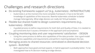 Challenges and research directions
● Do existing frameworks support us? (e.g., kubernetes) - INFRASTRUCTURE
○ Kubernetes is at the moment the more complete framework. It has to be fed with
knowledge of capabilities of the resources. Rewrite kubernetes scheduler to better
manage heterogeneity. What edge devices can really do? Virtual kubelets
● Flexible but shared model to design customers requirements (e.g.,
kubernetes) - DESIGN
○ A guided process to define requirements for both QoS and Quality of Data. It is needed to
put constraints but it causes a limitation in the approach (and assumptions)
● Coupling monitoring data and user requirements’ satisfaction - DESIGN
○ Using the same process to define also capabilities of the data provider. Use a goal model
to express capabilities and requirements and perform matching between the two.
● Managing access to shared resources: centralized vs distributed decision
system - RUNTIME
○ Both approaches have good and bad aspects. A hybrid approach is probably better. To be
investigated how to fit decision making on edge devices.
 