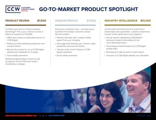 MEDIA KIT | 2020www.customercontactweekdigital.com • #CCWDIGITAL
CUSTOMER
CONTACT WEEK
DIGITAL
CUSTOMER
CONTACT WEEK
DIGITAL
GO-TO-MARKET PRODUCT SPOTLIGHT
Confident you have an industry-leading
technology? This is your chance to prove it -
before an audience of 150,000.
•	 1000-word review on dedicated section on
CCW Digital
•	 Follow-up article detailing progression and
success stories.
•	 Banners for product to run on CCW Digital
website and newsletter for 4 weeks.
•	 Social media promotion
Additional opportunities include on-site
recognition at live CCW event and/or
remarketing campaign.
Share your company’s story - and why you’re
a perfect fit for today’s customer contact
decision-makers.
•	 Podcast interview with a subject matter
expert from your company.
•	 One-page brief detailing your mission, value
proposition and success stories.
•	 “Vendor of the month” feature in CCW
Digital newsletter
•	 Social media promotion
Let the world know that you’re an authority on
pivotal topics like automation, customer experience,
contact center performance and analytics!
•	 Annual reports highlighting CCW Digital’s
exclusive research and analysis of our
most-demanded topics.
•	 Technology-minded foreword by CCW Digital
analyst team.
•	 Branding and calls-to-action in each report.
•	 Inclusion on CCW Digital website and newsletter.
PRODUCT REVIEW	 $7,500 VENDOR PROFILE	 $7,500 INDUSTRY INTELLIGENCE 	 $15,000
 