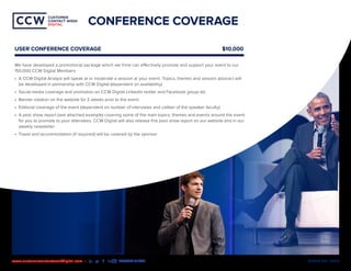 MEDIA KIT | 2020www.customercontactweekdigital.com • #CCWDIGITAL
CUSTOMER
CONTACT WEEK
DIGITAL
CUSTOMER
CONTACT WEEK
DIGITAL
CONFERENCE COVERAGE
USER CONFERENCE COVERAGE		 $10,000
We have developed a promotional package which we think can effectively promote and support your event to our
150,000 CCW Digital Members
•	 A CCW Digital Analyst will speak at or moderate a session at your event. Topics, themes and session abstract will
be developed in partnership with CCW Digital (dependent on availability)
•	 Social media coverage and promotion on CCW Digital LinkedIn twitter and Facebook group etc.
•	 Banner rotation on the website for 2 weeks prior to the event
•	 Editorial coverage of the event (dependent on number of interviews and caliber of the speaker faculty)
•	 A post show report (see attached example) covering some of the main topics, themes and events around the event
for you to promote to your attendees. CCW Digital will also release this post show report on our website and in our
weekly newsletter
•	 Travel and accommodation (if required) will be covered by the sponsor
 
