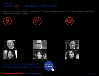 MEDIA KIT | 2020www.customercontactweekdigital.com • #CCWDIGITAL
CUSTOMER
CONTACT WEEK
DIGITAL
CUSTOMER
CONTACT WEEK
DIGITAL
ANALYST SERVICES
CCW Digital Analysts participate in a variety of
speaking engagements. These include hosting
webinars, delivering keynotes or moderating
panels at user conferences, and speaking on
behalf of solution providers at industry events.
CCW Digital Analysts provide forewords for research
reports, books and other published works.
CCW Digital Analysts coach marketers, sales
representatives and subject matter experts on
how to present their products to the marketplace.
Speaking Engagements Content Development Advisory Support
In addition to producing a wealth of material for CCW Digital, the Analyst Team supports solution providers’ independent
content and marketing initiatives.
Brian Cantor
Principal Analyst 
CCW Digital Director
Sandy Ko
Research Development
Analyst
CCW Series
Amanda Caparelli
Research Development
Analyst
CCW Series
Michael DeJager
Principal Analyst
 Divisional Director,
Experience Design Series
Max Ribitzky
Principal Analyst,
Go-to-market Strategy
Nadia Chaity
Senior Analyst,
CXO Series
SCHEDULE AN APPOINTMENT TO
SPEAK WITH AN ANALYST TODAY
Contact us
for details
 