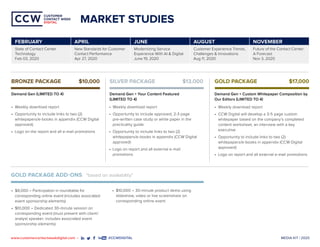 MEDIA KIT | 2020www.customercontactweekdigital.com • #CCWDIGITAL
CUSTOMER
CONTACT WEEK
DIGITAL
CUSTOMER
CONTACT WEEK
DIGITAL
•	 Weekly download report
•	 Opportunity to include links to two (2)
whitepapers/e-books in appendix (CCW Digital
approved)
•	 Logo on the report and all e-mail promotions
•	 Weekly download report
•	 Opportunity to include approved, 2-3 page
pre-written case study or white paper in the
practicality guide
•	 Opportunity to include links to two (2)
whitepapers/e-books in appendix (CCW Digital
approved)
•	 Logo on report and all external e-mail
promotions
•	 Weekly download report
•	 CCW Digital will develop a 3-5 page custom
whitepaper based on the company’s completed
content worksheet, an interview with a key
executive
•	 Opportunity to include links to two (2)
whitepapers/e-books in appendix (CCW Digital
approved)
•	 Logo on report and all external e-mail promotions
•	 $8,000 – Participation in roundtable for
corresponding online event (includes associated
event sponsorship elements)
•	 $10,000 – Dedicated 30-minute session on
corresponding event (must present with client/
analyst speaker; includes associated event
sponsorship elements)
GOLD PACKAGE ADD-ONS *based on availability*
BRONZE PACKAGE 	 $10,000
Demand Gen (LIMITED TO 4)
SILVER PACKAGE 	 $13,000
Demand Gen + Your Content Featured
(LIMITED TO 4)
GOLD PACKAGE 	 $17,000
Demand Gen + Custom Whitepaper Composition by
Our Editors (LIMITED TO 4)
MARKET STUDIES
•	 $10,000 – 30-minute product demo using
slideshow, video or live screenshare on
corresponding online event
	
FEBRUARY APRIL JUNE AUGUST NOVEMBER
State of Contact Center
Technology
Feb 03, 2020
New Standards for Customer
Contact Performance
Apr 27, 2020
Modernizing Service
Experience With AI & Digital
June 19, 2020
Customer Experience Trends,
Challenges & Innovations
Aug 11, 2020
Future of the Contact Center:
A Forecast
Nov 3, 2020
 