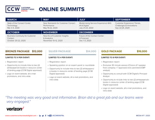 MEDIA KIT | 2020www.customercontactweekdigital.com • #CCWDIGITAL
CUSTOMER
CONTACT WEEK
DIGITAL
CUSTOMER
CONTACT WEEK
DIGITAL
ONLINE SUMMITS
MARCH MAY JULY SEPTEMBER
State of the Contact Center
Technology
Mar 3-4, 2020
New Standards for Customer Contact
Performance
May 19-22, 2020
Modernizing Service Experience With
AI & Digital
July 21-23, 2020
Customer Experience Trends,
Challenges & Innovations
Sep 22-24, 2020
OCTOBER NOVEMBER DECEMBER
Business Continuity for Customer
Contact
October 20-22, 2020
New Era of Customer Insights
& Analytics
November 10-12, 2020
Future of the Contact Center:
A Forecast
Dec 1-3, 2020
“The meeting was very good and informative. Brian did a great job and our teams were
very engaged.”
•	 Registration report
•	 Exclusive 30-minute session (Choice of 1 speaker
from company + 1 approved end-user/client/CMP
analyst)
•	 Opportunity to consult with CCW Digital’s Principal
Analyst
•	 Opportunity to include links to two (2) whitepapers/e-
books in resource center of landing page (CCW
Digital approved)
•	 Logo on event website, all e-mail promotions, and
intro-slide
•	 Registration report
•	 Speaking position on an expert panel or roundtable
•	 Opportunity to include links to two (2) whitepapers/
e-books in resource center of landing page (CCW
Digital approved)
•	 Logo on event website, all e-mail promotions, and
intro-slide
•	 Registration report
•	 Opportunity to include links to two (2)
whitepapers/e-books in resource center
of landing page (CCW Digital approved)
•	 Logo on event website, all e-mail
promotions, and intro-slide
BRONZE PACKAGE	 $12,000
(LIMITED TO 4 PER EVENT)
SILVER PACKAGE	 $14,000
(LIMITED TO 4 PER EVENT)
GOLD PACKAGE	 $16,000
(LIMITED TO 8 PER EVENT)
 