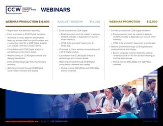 MEDIA KIT | 2020www.customercontactweekdigital.com • #CCWDIGITAL
CUSTOMER
CONTACT WEEK
DIGITAL
CUSTOMER
CONTACT WEEK
DIGITAL
WEBINARS
•	 Registration and attendee reporting
•	 Email promotion to CCW Digital members
•	 45 minute to 1 hour webinar presentation
featuring an executive from your business and
a respective client (or a CCW Digital analyst).
Can include a half-hour product demo.
•	 Consultation with CCW Digital analyst to
perfect topic and content details
•	 Webinar listing on CCW Digital website and
Weekly Newsletters
•	 Dedicated landing page featuring company
branding
•	 Webinar promoted through CCW Digital
social media channels and display
•	 Email promotion to CCW Digital
•	 Email promotion must be related to webinar
content and date is dependent on current
email inventory
•	 HTML to be provided 1 week prior to
email date
•	 45 minute to 1 hour webinar presentation with
a CCW Digital analyst
•	 Consultation with CCW Digital analyst to
perfect topic and content details
•	 Webinar promoted through CCW Digital
social media channels and display
•	 Please provide 300x250px and 728x90px
banner creatives
•	 1x email promotion to CCW Digital members
•	 Email promotion must be related to webinar
content and date is dependent on current email
inventory
•	 HTML to be provided 1 week prior to email date
•	 Webinar promoted through CCW Digital social
media channels and display
•	 Banner creatives must be related to webinar
content and will run for the duration leading up
until the webinar date
•	 Please provide 300x250px and 728x90px
creatives
WEBINAR PRODUCTION $18,000 ANALYST SESSION	 $14,000 WEBINAR PROMOTION 	 $12,000
 