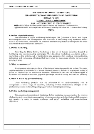 CCW332 – DIGITAL MARKETING UNIT 1
RVS TECHNICAL CAMPUS - COIMBATORE
DEPARTMENT OF COMPUTER SCIENCE AND ENGINEERING
III YEAR / V SEM
CCW332 – DIGITAL MARKETING
UNIT 1 – INTRODUCTION TO ONLINE MARKET
SYLLABUS:Online Market space- Digital Marketing Strategy- Components –
Opportunitiesfor building Brand Website - Planning and Creation - Content Marketing.
PART A
1. Define Digital marketing.
The definition of digital marketing according to IDM (Institute of Direct and Digital
Marketing) includes ‘the management and execution of marketing using electronic media
such as the web, email, interactive TV, wireless media in conjunction with digital data about
customers characteristics and behavior.’
2. Define marketing.
According to Philip Kotler, Marketing is the set of human activities directed at
facilitating and consummating exchanges. The American Marketing association defines
marketing as the activity, set of institutions, and processes for creating, communicating,
delivering, and exchanging offerings that have value for customers, clients, partners, and
society at large.
3. What is e-commerce?
E-commerce refers to any form of business transaction conducted online. The most
popular example of e-commerce is online shopping, which is defined as buying and selling of
goods via the internet on any device. However, e-commerce can also entail other types of
activities, such as online auctions, payment gateways, online ticketing, and internet banking.
4. What is meant by green marketing?
Green marketing products that are presumed to be environmentally safe. It
incorporates a broad range of activities, including product modification, changes to the
production process, sustainable packaging, as well as modifying advertising.
5. Define marketing management.
The American Association of Marketing define marketing management as the process
of planning and executing the conception, pricing, promotion and distribution of ideas, goods
and services in order to create, exchange and satisfy individual and organizational
objectives.
1
 