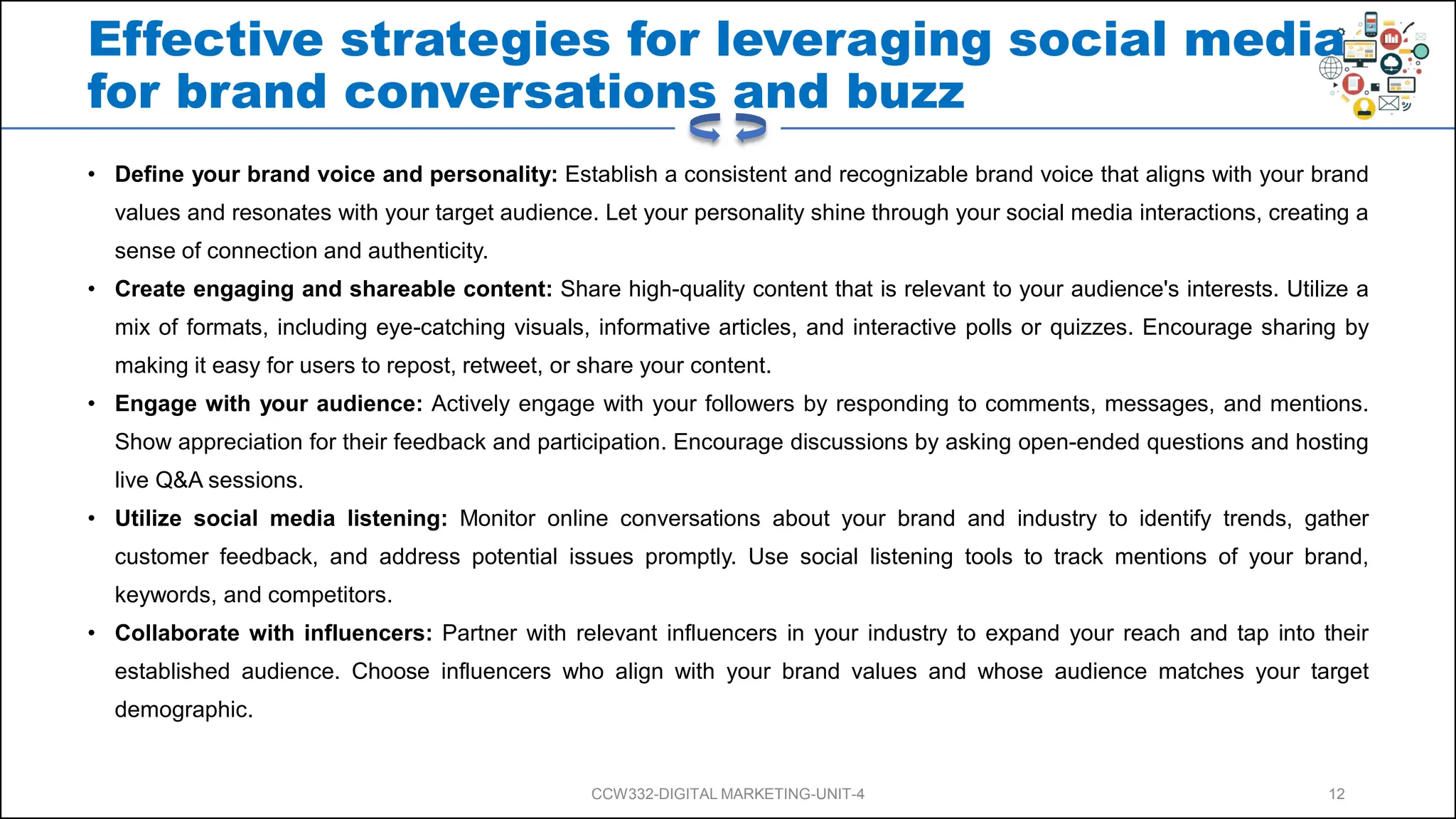 Effective strategies for leveraging social media
for brand conversations and buzz
• Define your brand voice and personality: Establish a consistent and recognizable brand voice that aligns with your brand
values and resonates with your target audience. Let your personality shine through your social media interactions, creating a
sense of connection and authenticity.
• Create engaging and shareable content: Share high-quality content that is relevant to your audience's interests. Utilize a
mix of formats, including eye-catching visuals, informative articles, and interactive polls or quizzes. Encourage sharing by
making it easy for users to repost, retweet, or share your content.
• Engage with your audience: Actively engage with your followers by responding to comments, messages, and mentions.
Show appreciation for their feedback and participation. Encourage discussions by asking open-ended questions and hosting
live Q&A sessions.
• Utilize social media listening: Monitor online conversations about your brand and industry to identify trends, gather
customer feedback, and address potential issues promptly. Use social listening tools to track mentions of your brand,
keywords, and competitors.
• Collaborate with influencers: Partner with relevant influencers in your industry to expand your reach and tap into their
established audience. Choose influencers who align with your brand values and whose audience matches your target
demographic.
CCW332-DIGITAL MARKETING-UNIT-4 12
 