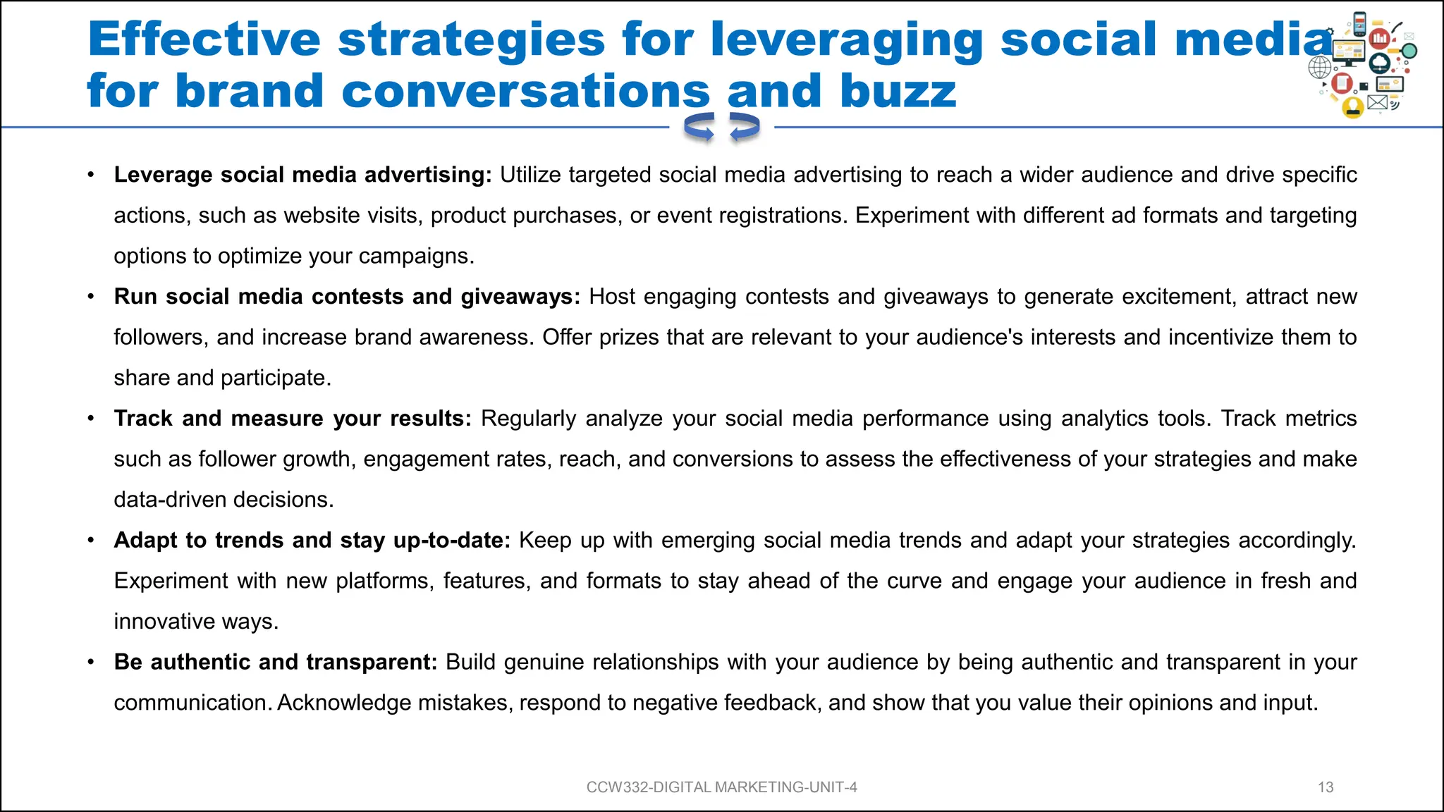 Effective strategies for leveraging social media
for brand conversations and buzz
• Leverage social media advertising: Utilize targeted social media advertising to reach a wider audience and drive specific
actions, such as website visits, product purchases, or event registrations. Experiment with different ad formats and targeting
options to optimize your campaigns.
• Run social media contests and giveaways: Host engaging contests and giveaways to generate excitement, attract new
followers, and increase brand awareness. Offer prizes that are relevant to your audience's interests and incentivize them to
share and participate.
• Track and measure your results: Regularly analyze your social media performance using analytics tools. Track metrics
such as follower growth, engagement rates, reach, and conversions to assess the effectiveness of your strategies and make
data-driven decisions.
• Adapt to trends and stay up-to-date: Keep up with emerging social media trends and adapt your strategies accordingly.
Experiment with new platforms, features, and formats to stay ahead of the curve and engage your audience in fresh and
innovative ways.
• Be authentic and transparent: Build genuine relationships with your audience by being authentic and transparent in your
communication. Acknowledge mistakes, respond to negative feedback, and show that you value their opinions and input.
CCW332-DIGITAL MARKETING-UNIT-4 13
 
