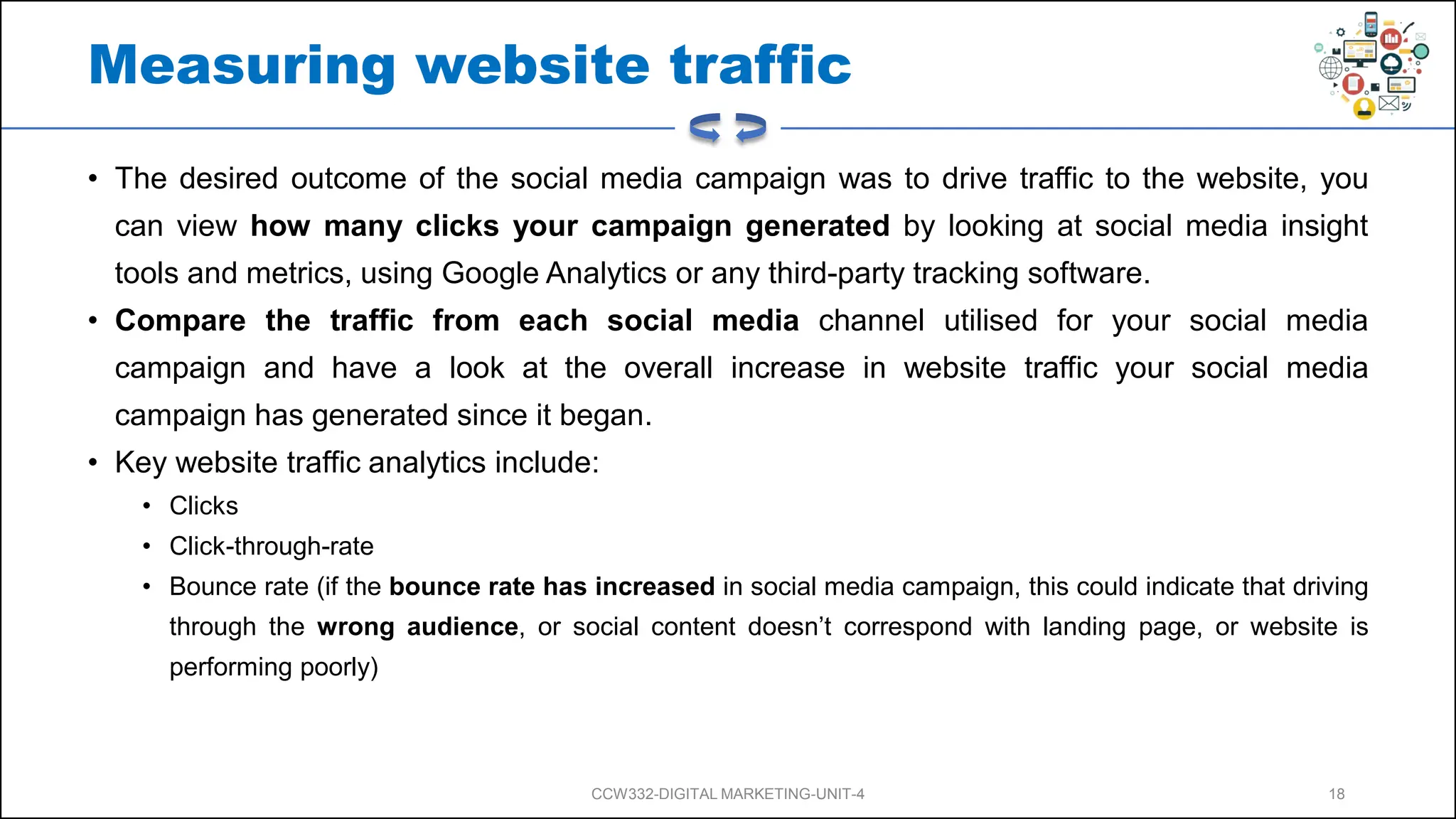 Measuring website traffic
• The desired outcome of the social media campaign was to drive traffic to the website, you
can view how many clicks your campaign generated by looking at social media insight
tools and metrics, using Google Analytics or any third-party tracking software.
• Compare the traffic from each social media channel utilised for your social media
campaign and have a look at the overall increase in website traffic your social media
campaign has generated since it began.
• Key website traffic analytics include:
• Clicks
• Click-through-rate
• Bounce rate (if the bounce rate has increased in social media campaign, this could indicate that driving
through the wrong audience, or social content doesn’t correspond with landing page, or website is
performing poorly)
CCW332-DIGITAL MARKETING-UNIT-4 18
 