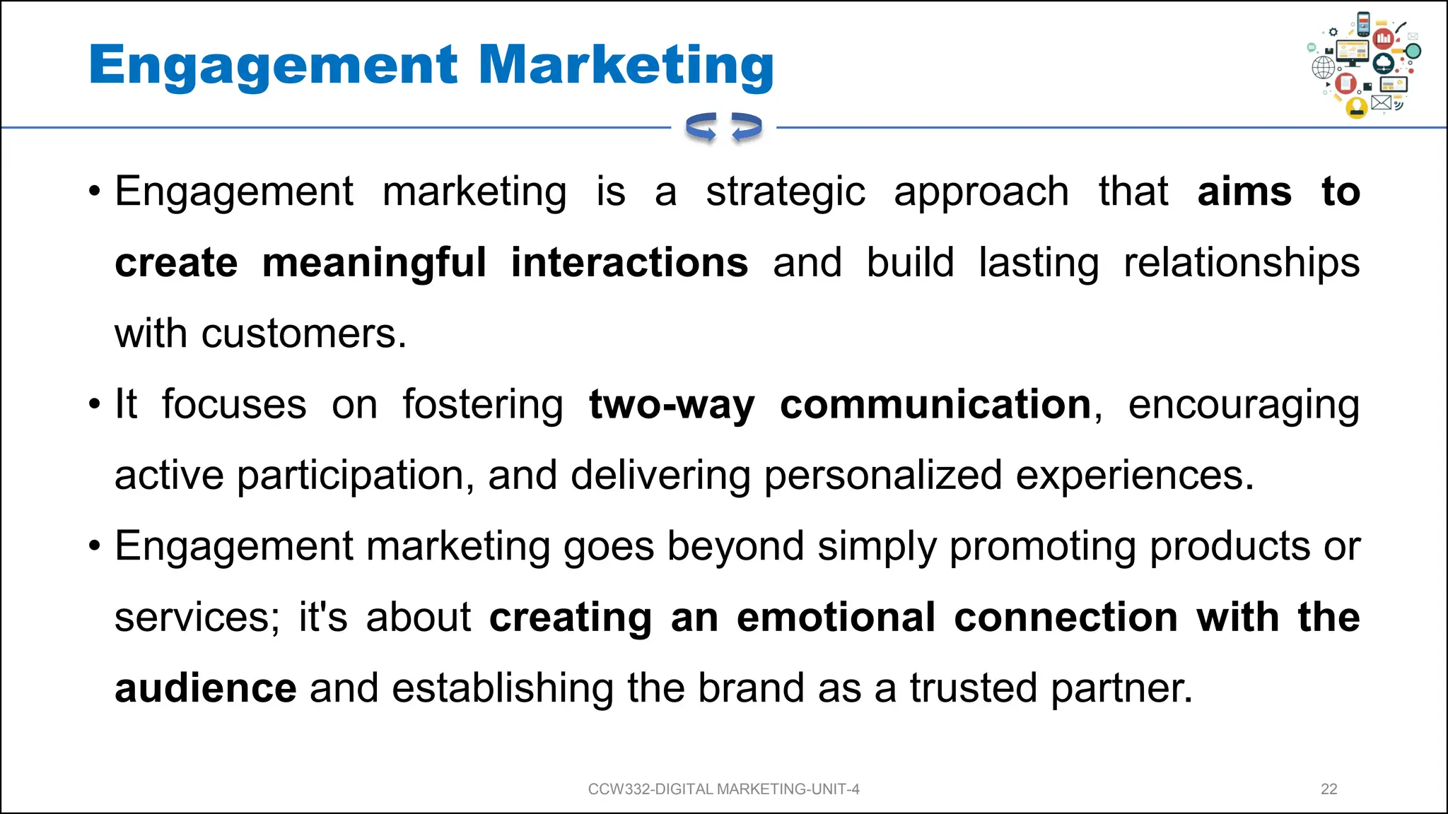 Engagement Marketing
• Engagement marketing is a strategic approach that aims to
create meaningful interactions and build lasting relationships
with customers.
• It focuses on fostering two-way communication, encouraging
active participation, and delivering personalized experiences.
• Engagement marketing goes beyond simply promoting products or
services; it's about creating an emotional connection with the
audience and establishing the brand as a trusted partner.
CCW332-DIGITAL MARKETING-UNIT-4 22
 