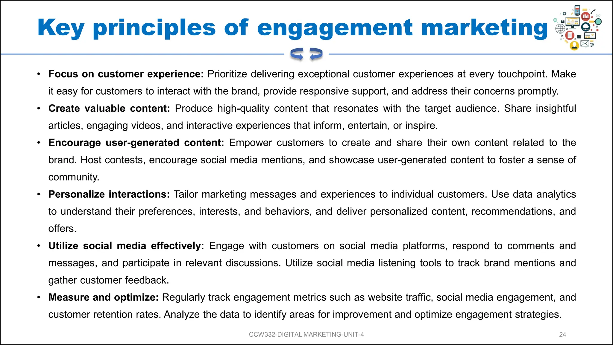 Key principles of engagement marketing
• Focus on customer experience: Prioritize delivering exceptional customer experiences at every touchpoint. Make
it easy for customers to interact with the brand, provide responsive support, and address their concerns promptly.
• Create valuable content: Produce high-quality content that resonates with the target audience. Share insightful
articles, engaging videos, and interactive experiences that inform, entertain, or inspire.
• Encourage user-generated content: Empower customers to create and share their own content related to the
brand. Host contests, encourage social media mentions, and showcase user-generated content to foster a sense of
community.
• Personalize interactions: Tailor marketing messages and experiences to individual customers. Use data analytics
to understand their preferences, interests, and behaviors, and deliver personalized content, recommendations, and
offers.
• Utilize social media effectively: Engage with customers on social media platforms, respond to comments and
messages, and participate in relevant discussions. Utilize social media listening tools to track brand mentions and
gather customer feedback.
• Measure and optimize: Regularly track engagement metrics such as website traffic, social media engagement, and
customer retention rates. Analyze the data to identify areas for improvement and optimize engagement strategies.
CCW332-DIGITAL MARKETING-UNIT-4 24
 
