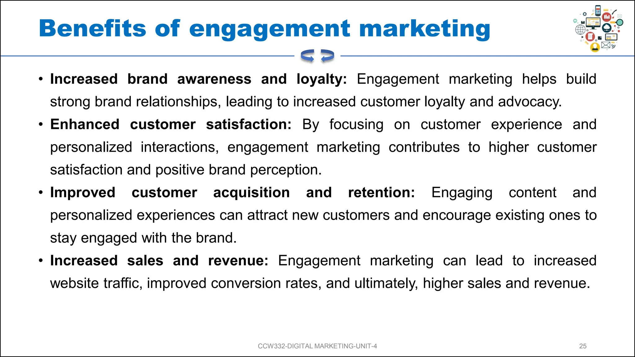 Benefits of engagement marketing
• Increased brand awareness and loyalty: Engagement marketing helps build
strong brand relationships, leading to increased customer loyalty and advocacy.
• Enhanced customer satisfaction: By focusing on customer experience and
personalized interactions, engagement marketing contributes to higher customer
satisfaction and positive brand perception.
• Improved customer acquisition and retention: Engaging content and
personalized experiences can attract new customers and encourage existing ones to
stay engaged with the brand.
• Increased sales and revenue: Engagement marketing can lead to increased
website traffic, improved conversion rates, and ultimately, higher sales and revenue.
CCW332-DIGITAL MARKETING-UNIT-4 25
 