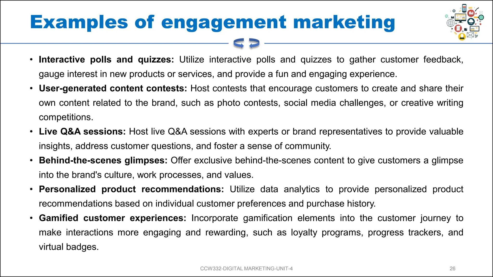 Examples of engagement marketing
• Interactive polls and quizzes: Utilize interactive polls and quizzes to gather customer feedback,
gauge interest in new products or services, and provide a fun and engaging experience.
• User-generated content contests: Host contests that encourage customers to create and share their
own content related to the brand, such as photo contests, social media challenges, or creative writing
competitions.
• Live Q&A sessions: Host live Q&A sessions with experts or brand representatives to provide valuable
insights, address customer questions, and foster a sense of community.
• Behind-the-scenes glimpses: Offer exclusive behind-the-scenes content to give customers a glimpse
into the brand's culture, work processes, and values.
• Personalized product recommendations: Utilize data analytics to provide personalized product
recommendations based on individual customer preferences and purchase history.
• Gamified customer experiences: Incorporate gamification elements into the customer journey to
make interactions more engaging and rewarding, such as loyalty programs, progress trackers, and
virtual badges.
CCW332-DIGITAL MARKETING-UNIT-4 26
 