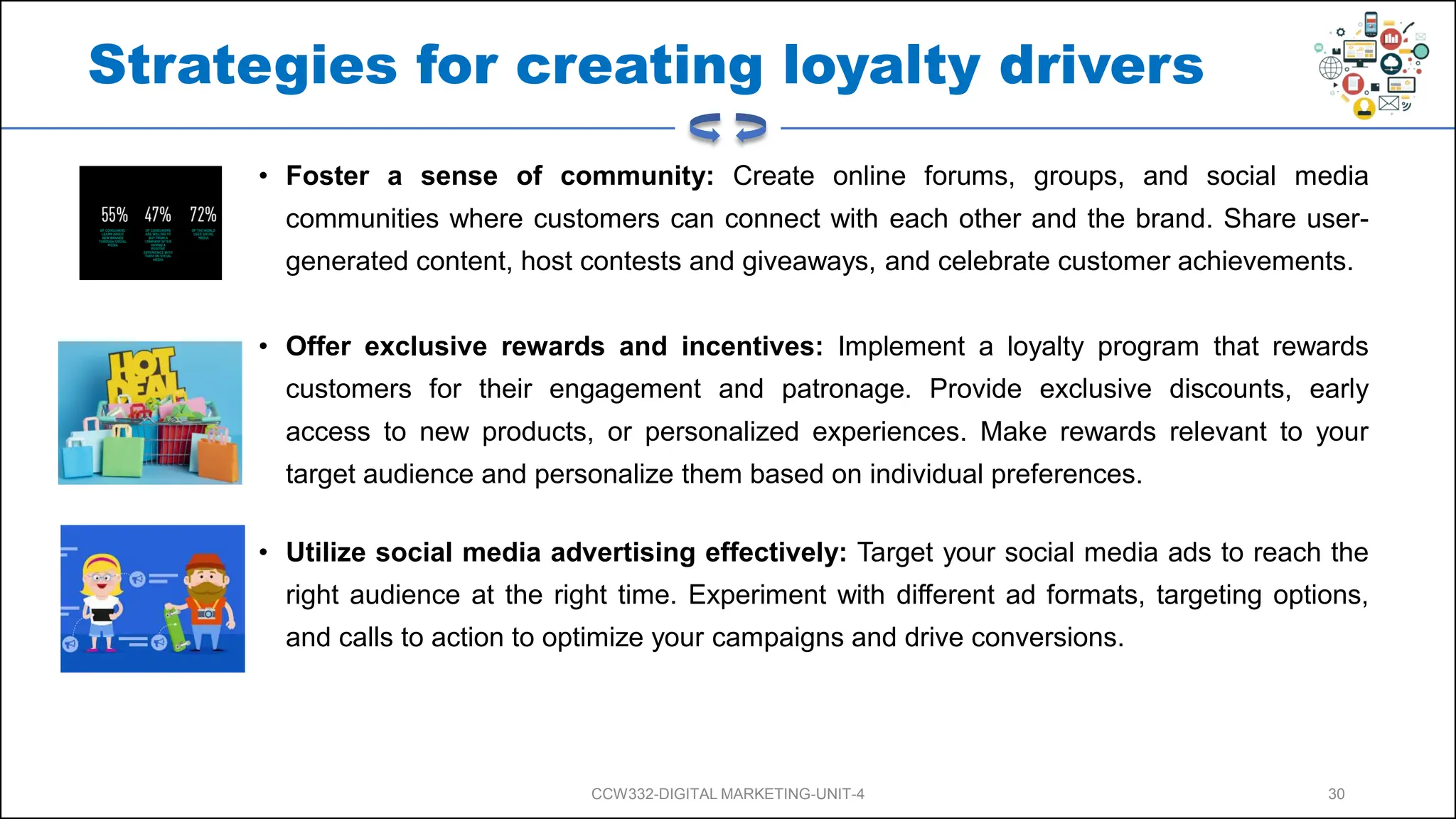 Strategies for creating loyalty drivers
• Foster a sense of community: Create online forums, groups, and social media
communities where customers can connect with each other and the brand. Share user-
generated content, host contests and giveaways, and celebrate customer achievements.
• Offer exclusive rewards and incentives: Implement a loyalty program that rewards
customers for their engagement and patronage. Provide exclusive discounts, early
access to new products, or personalized experiences. Make rewards relevant to your
target audience and personalize them based on individual preferences.
• Utilize social media advertising effectively: Target your social media ads to reach the
right audience at the right time. Experiment with different ad formats, targeting options,
and calls to action to optimize your campaigns and drive conversions.
CCW332-DIGITAL MARKETING-UNIT-4 30
 