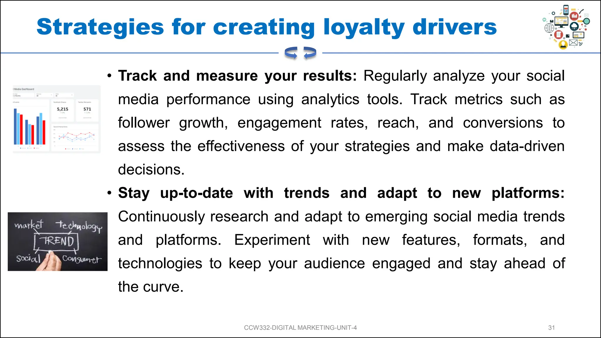 Strategies for creating loyalty drivers
• Track and measure your results: Regularly analyze your social
media performance using analytics tools. Track metrics such as
follower growth, engagement rates, reach, and conversions to
assess the effectiveness of your strategies and make data-driven
decisions.
• Stay up-to-date with trends and adapt to new platforms:
Continuously research and adapt to emerging social media trends
and platforms. Experiment with new features, formats, and
technologies to keep your audience engaged and stay ahead of
the curve.
CCW332-DIGITAL MARKETING-UNIT-4 31
 