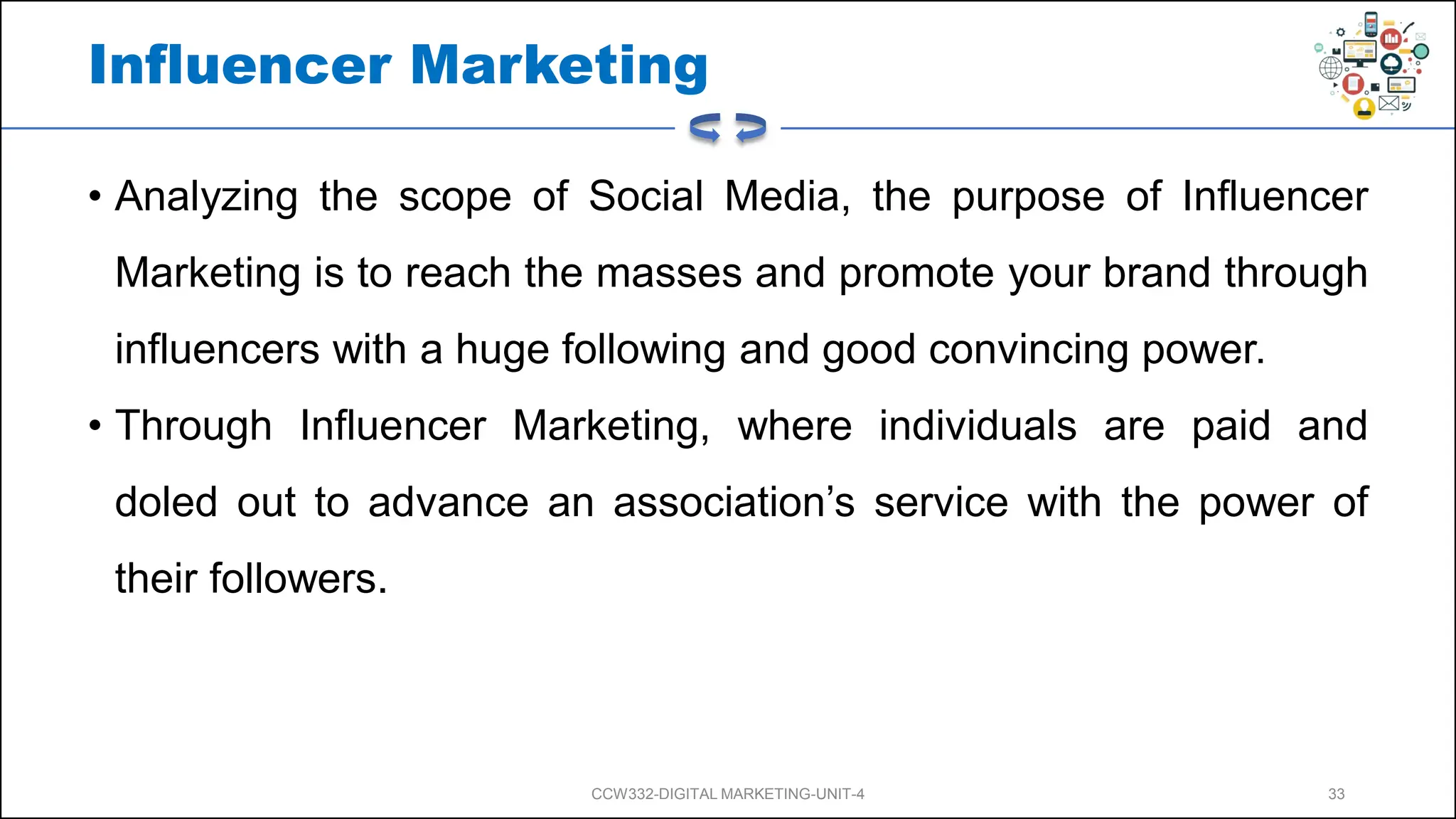 Influencer Marketing
• Analyzing the scope of Social Media, the purpose of Influencer
Marketing is to reach the masses and promote your brand through
influencers with a huge following and good convincing power.
• Through Influencer Marketing, where individuals are paid and
doled out to advance an association’s service with the power of
their followers.
CCW332-DIGITAL MARKETING-UNIT-4 33
 