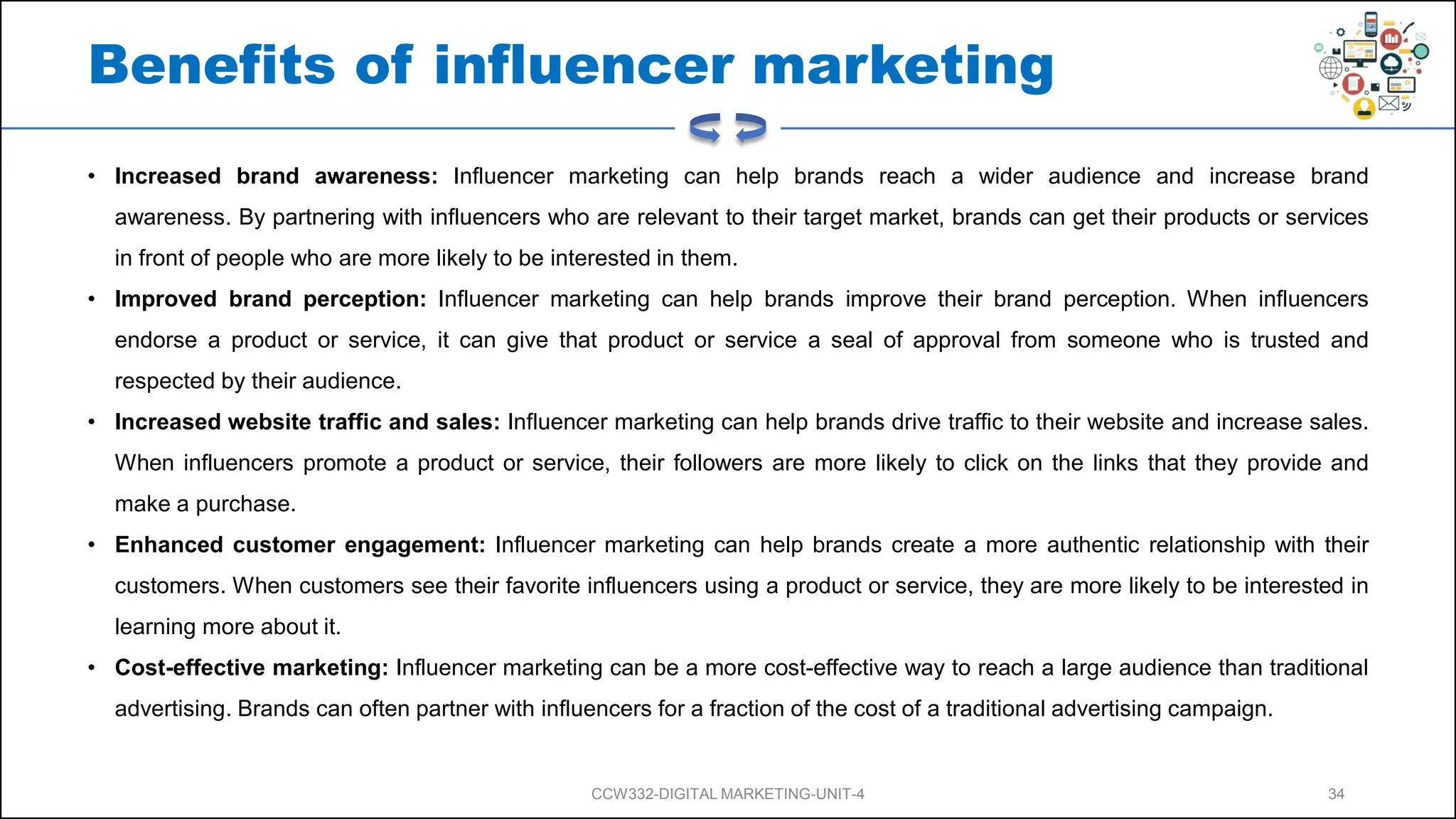Benefits of influencer marketing
• Increased brand awareness: Influencer marketing can help brands reach a wider audience and increase brand
awareness. By partnering with influencers who are relevant to their target market, brands can get their products or services
in front of people who are more likely to be interested in them.
• Improved brand perception: Influencer marketing can help brands improve their brand perception. When influencers
endorse a product or service, it can give that product or service a seal of approval from someone who is trusted and
respected by their audience.
• Increased website traffic and sales: Influencer marketing can help brands drive traffic to their website and increase sales.
When influencers promote a product or service, their followers are more likely to click on the links that they provide and
make a purchase.
• Enhanced customer engagement: Influencer marketing can help brands create a more authentic relationship with their
customers. When customers see their favorite influencers using a product or service, they are more likely to be interested in
learning more about it.
• Cost-effective marketing: Influencer marketing can be a more cost-effective way to reach a large audience than traditional
advertising. Brands can often partner with influencers for a fraction of the cost of a traditional advertising campaign.
CCW332-DIGITAL MARKETING-UNIT-4 34
 