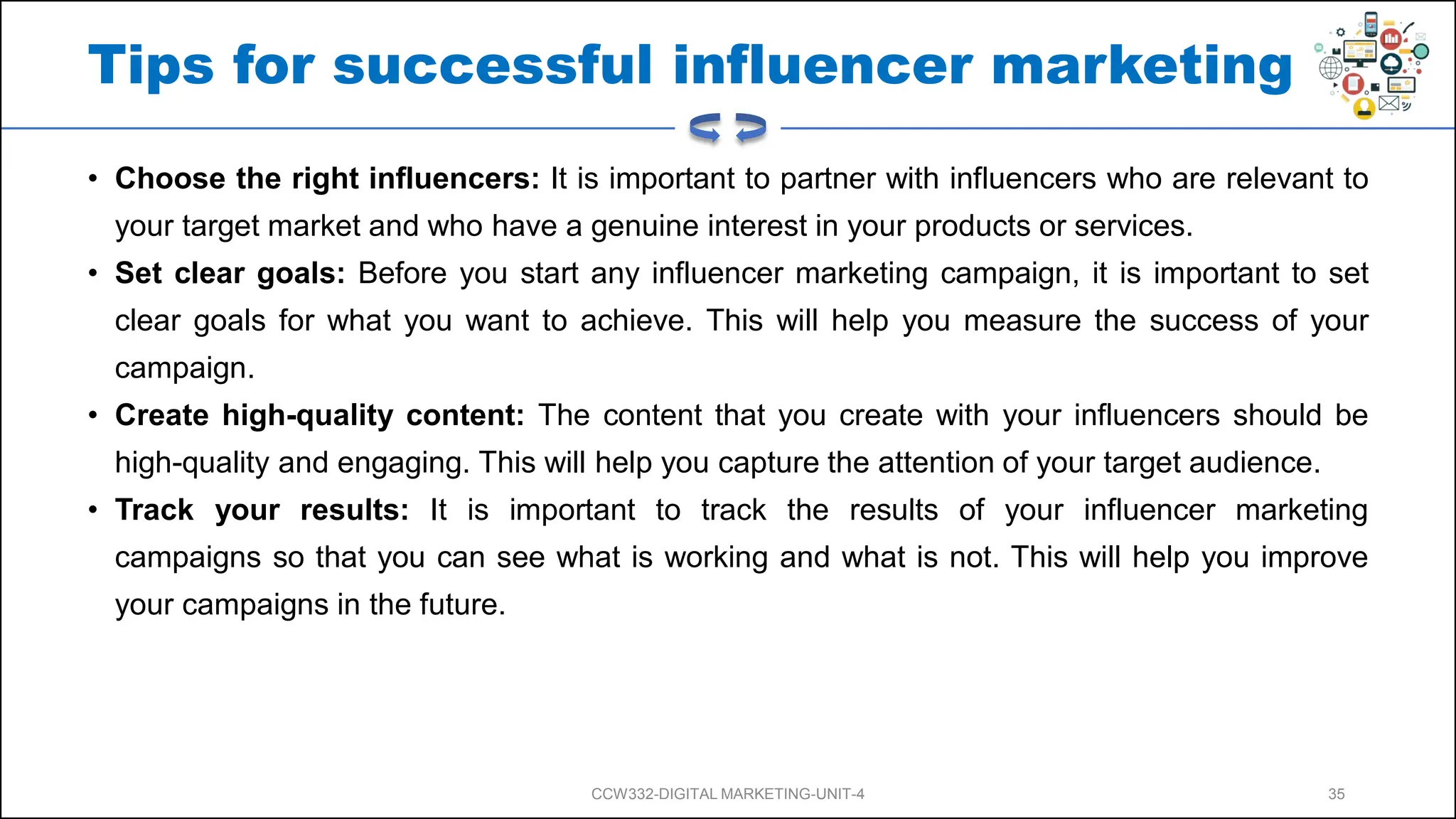 Tips for successful influencer marketing
• Choose the right influencers: It is important to partner with influencers who are relevant to
your target market and who have a genuine interest in your products or services.
• Set clear goals: Before you start any influencer marketing campaign, it is important to set
clear goals for what you want to achieve. This will help you measure the success of your
campaign.
• Create high-quality content: The content that you create with your influencers should be
high-quality and engaging. This will help you capture the attention of your target audience.
• Track your results: It is important to track the results of your influencer marketing
campaigns so that you can see what is working and what is not. This will help you improve
your campaigns in the future.
CCW332-DIGITAL MARKETING-UNIT-4 35
 