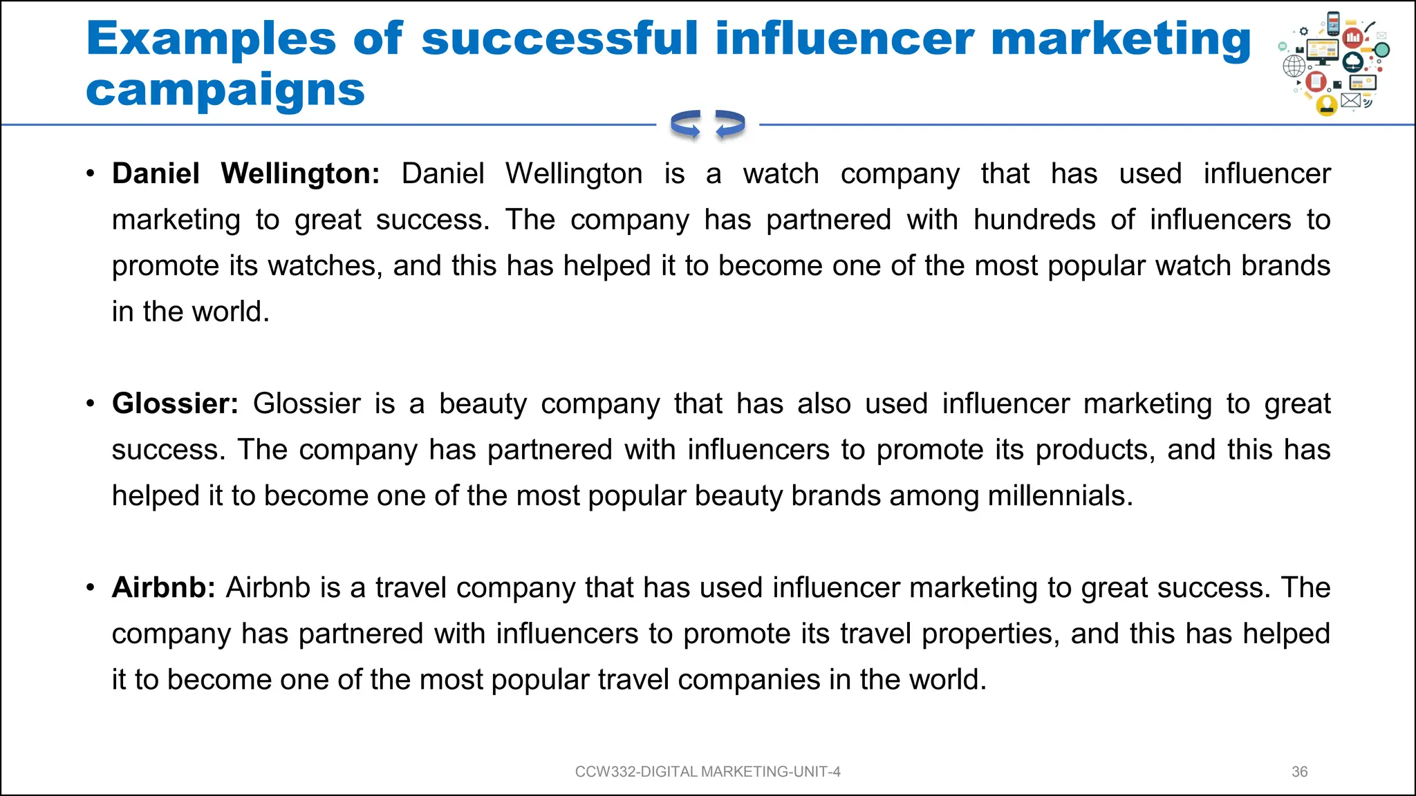 Examples of successful influencer marketing
campaigns
• Daniel Wellington: Daniel Wellington is a watch company that has used influencer
marketing to great success. The company has partnered with hundreds of influencers to
promote its watches, and this has helped it to become one of the most popular watch brands
in the world.
• Glossier: Glossier is a beauty company that has also used influencer marketing to great
success. The company has partnered with influencers to promote its products, and this has
helped it to become one of the most popular beauty brands among millennials.
• Airbnb: Airbnb is a travel company that has used influencer marketing to great success. The
company has partnered with influencers to promote its travel properties, and this has helped
it to become one of the most popular travel companies in the world.
CCW332-DIGITAL MARKETING-UNIT-4 36
 