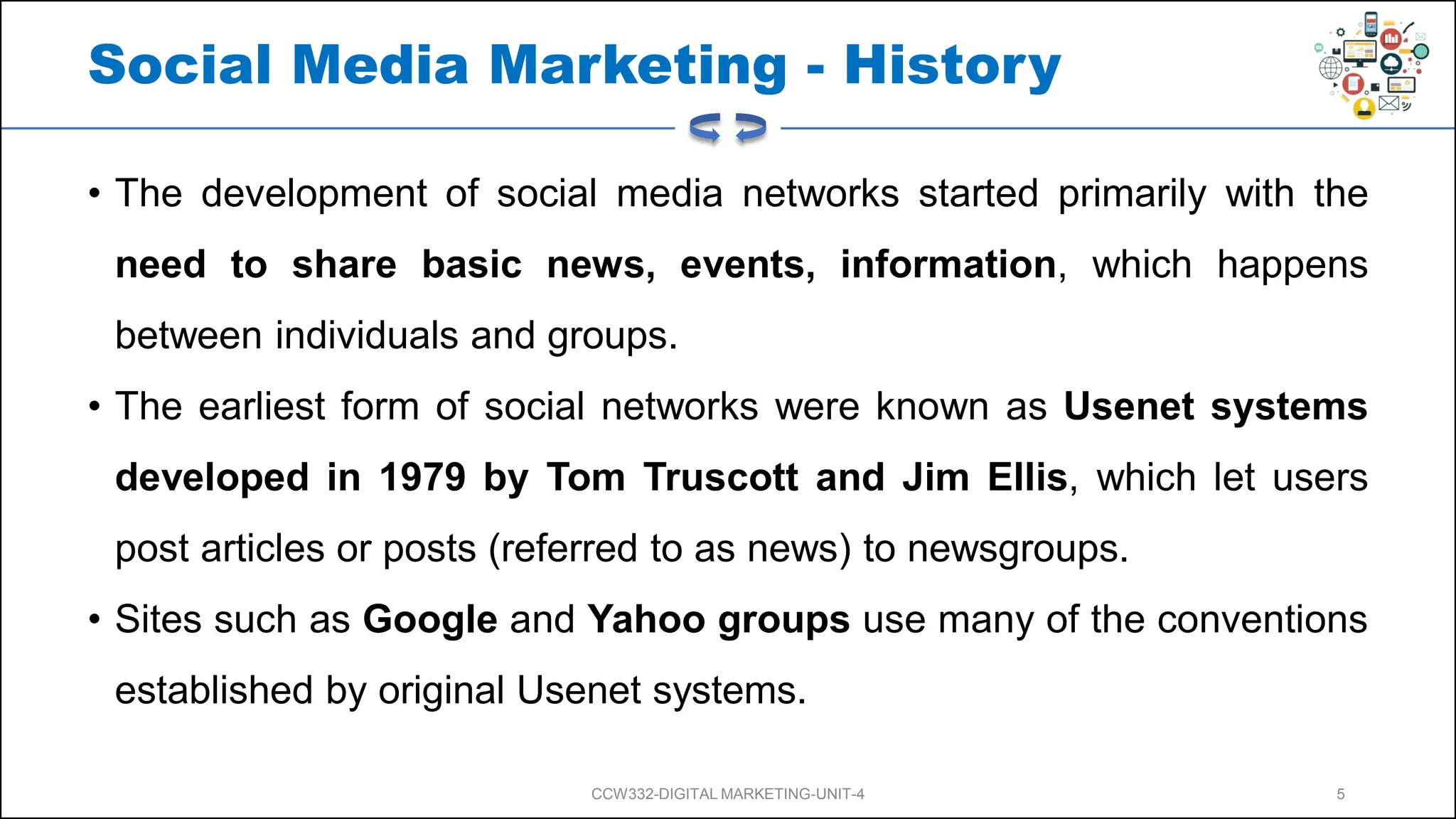 Social Media Marketing - History
• The development of social media networks started primarily with the
need to share basic news, events, information, which happens
between individuals and groups.
• The earliest form of social networks were known as Usenet systems
developed in 1979 by Tom Truscott and Jim Ellis, which let users
post articles or posts (referred to as news) to newsgroups.
• Sites such as Google and Yahoo groups use many of the conventions
established by original Usenet systems.
CCW332-DIGITAL MARKETING-UNIT-4 5
 