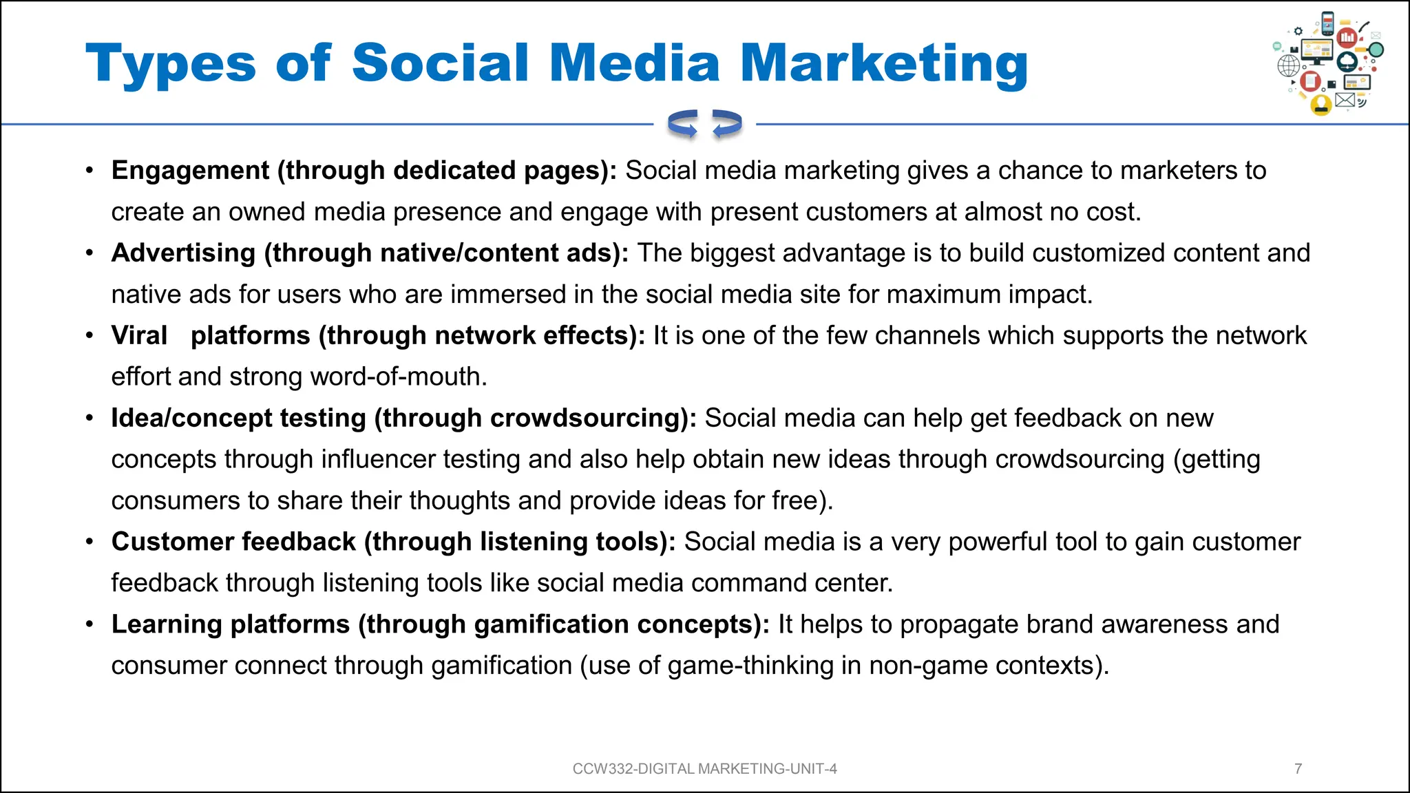 Types of Social Media Marketing
• Engagement (through dedicated pages): Social media marketing gives a chance to marketers to
create an owned media presence and engage with present customers at almost no cost.
• Advertising (through native/content ads): The biggest advantage is to build customized content and
native ads for users who are immersed in the social media site for maximum impact.
• Viral platforms (through network effects): It is one of the few channels which supports the network
effort and strong word-of-mouth.
• Idea/concept testing (through crowdsourcing): Social media can help get feedback on new
concepts through influencer testing and also help obtain new ideas through crowdsourcing (getting
consumers to share their thoughts and provide ideas for free).
• Customer feedback (through listening tools): Social media is a very powerful tool to gain customer
feedback through listening tools like social media command center.
• Learning platforms (through gamification concepts): It helps to propagate brand awareness and
consumer connect through gamification (use of game-thinking in non-game contexts).
CCW332-DIGITAL MARKETING-UNIT-4 7
 