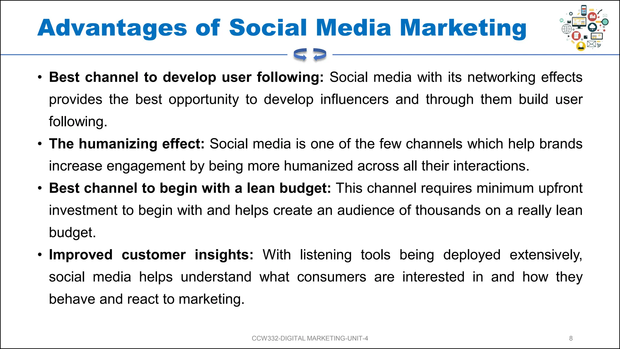 Advantages of Social Media Marketing
• Best channel to develop user following: Social media with its networking effects
provides the best opportunity to develop influencers and through them build user
following.
• The humanizing effect: Social media is one of the few channels which help brands
increase engagement by being more humanized across all their interactions.
• Best channel to begin with a lean budget: This channel requires minimum upfront
investment to begin with and helps create an audience of thousands on a really lean
budget.
• Improved customer insights: With listening tools being deployed extensively,
social media helps understand what consumers are interested in and how they
behave and react to marketing.
CCW332-DIGITAL MARKETING-UNIT-4 8
 