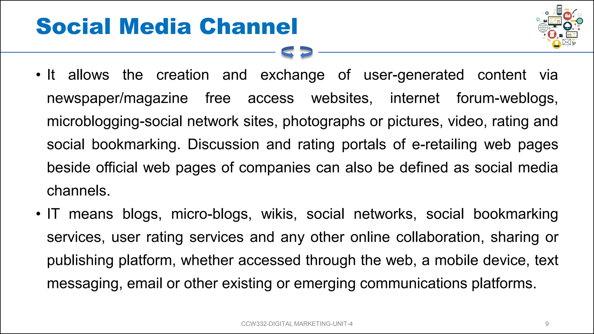 Social Media Channel
• It allows the creation and exchange of user-generated content via
newspaper/magazine free access websites, internet forum-weblogs,
microblogging-social network sites, photographs or pictures, video, rating and
social bookmarking. Discussion and rating portals of e-retailing web pages
beside official web pages of companies can also be defined as social media
channels.
• IT means blogs, micro-blogs, wikis, social networks, social bookmarking
services, user rating services and any other online collaboration, sharing or
publishing platform, whether accessed through the web, a mobile device, text
messaging, email or other existing or emerging communications platforms.
CCW332-DIGITAL MARKETING-UNIT-4 9
 