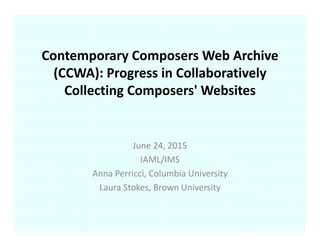 Contemporary Composers Web Archive 
(CCWA): Progress in Collaboratively 
Collecting Composers' Websites
June 24, 2015
IAML/IMS
Anna Perricci, Columbia University
Laura Stokes, Brown University
 