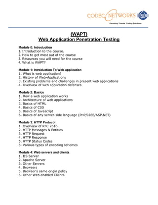 ___________________________________________________________________________________________________
(WAPT)
Web Application Penetration Testing
Module 0: Introduction
1. Introduction to the course.
2. How to get most out of the course
3. Resources you will need for the course
4. What is WAPT?
Module 1: Introduction To Web-application
1. What is web application?
2. History of Web-Applications
3. Existing problems and challenges in present web applications
4. Overview of web application defenses
Module 2: Basics
1. How a web application works
2. Architecture of web applications
3. Basics of HTML
4. Basics of CSS
5. Basics of Javascript
6. Basics of any server-side language (PHP/J2EE/ASP.NET)
Module 3: HTTP Protocol
1. Overview of RFC 2616
2. HTTP Messages & Entities
3. HTTP Request
4. HTTP Response
5. HTTP Status Codes
6. Various types of encoding schemes
Module 4: Web servers and clients
1. IIS Server
2. Apache Server
3. Other Servers
4. Browsers
5. Browser’s same origin policy
6. Other Web enabled Clients
 