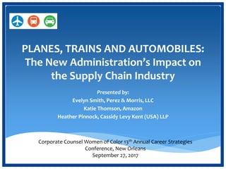 PLANES, TRAINS AND AUTOMOBILES:
The New Administration’s Impact on
the Supply Chain Industry
Presented by:
Evelyn Smith, Perez & Morris, LLC
Katie Thomson, Amazon
Heather Pinnock, Cassidy Levy Kent (USA) LLP
Corporate Counsel Women of Color 13th Annual Career Strategies
Conference, New Orleans
September 27, 2017
 
