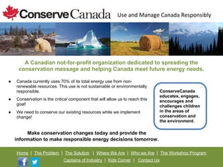 A Canadian not-for-profit organization dedicated to spreading the
     conservation message and helping Canada meet future energy needs.

●   Canada currently uses 70% of its total energy use from non-
    renewable resources. This use is not sustainable or environmentally
    responsible.                                                               ConserveCanada
                                                                               educates, engages,
●   Conservation is the critical component that will allow us to reach this    encourages and
    goal!                                                                      challenges children
●   We need to conserve our existing resources while we implement              in the areas of
    change!                                                                    conservation and
                                                                               the environment.

         Make conservation changes today and provide the
    information to make responsible energy decisions tomorrow.

    Home | The Problem | The Solution | Where We Are | Who we Are | The Workshop Program
                             Captains of Industry | Kids Corner | Contact Us
 