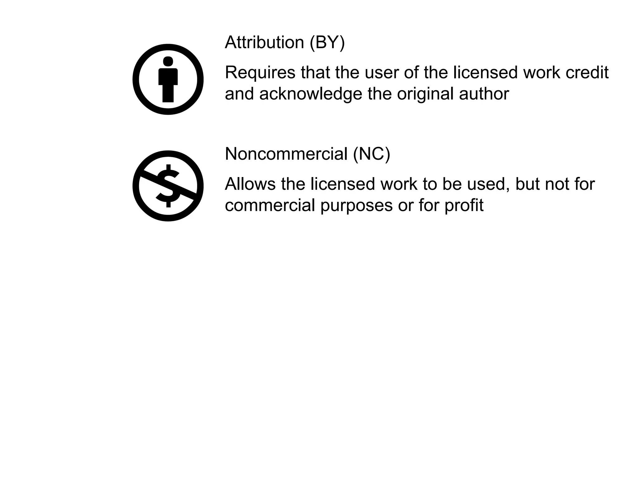 Attribution (BY)
Requires that the user of the licensed work credit
and acknowledge the original author
Noncommercial (NC)
Allows the licensed work to be used, but not for
commercial purposes or for profit
 