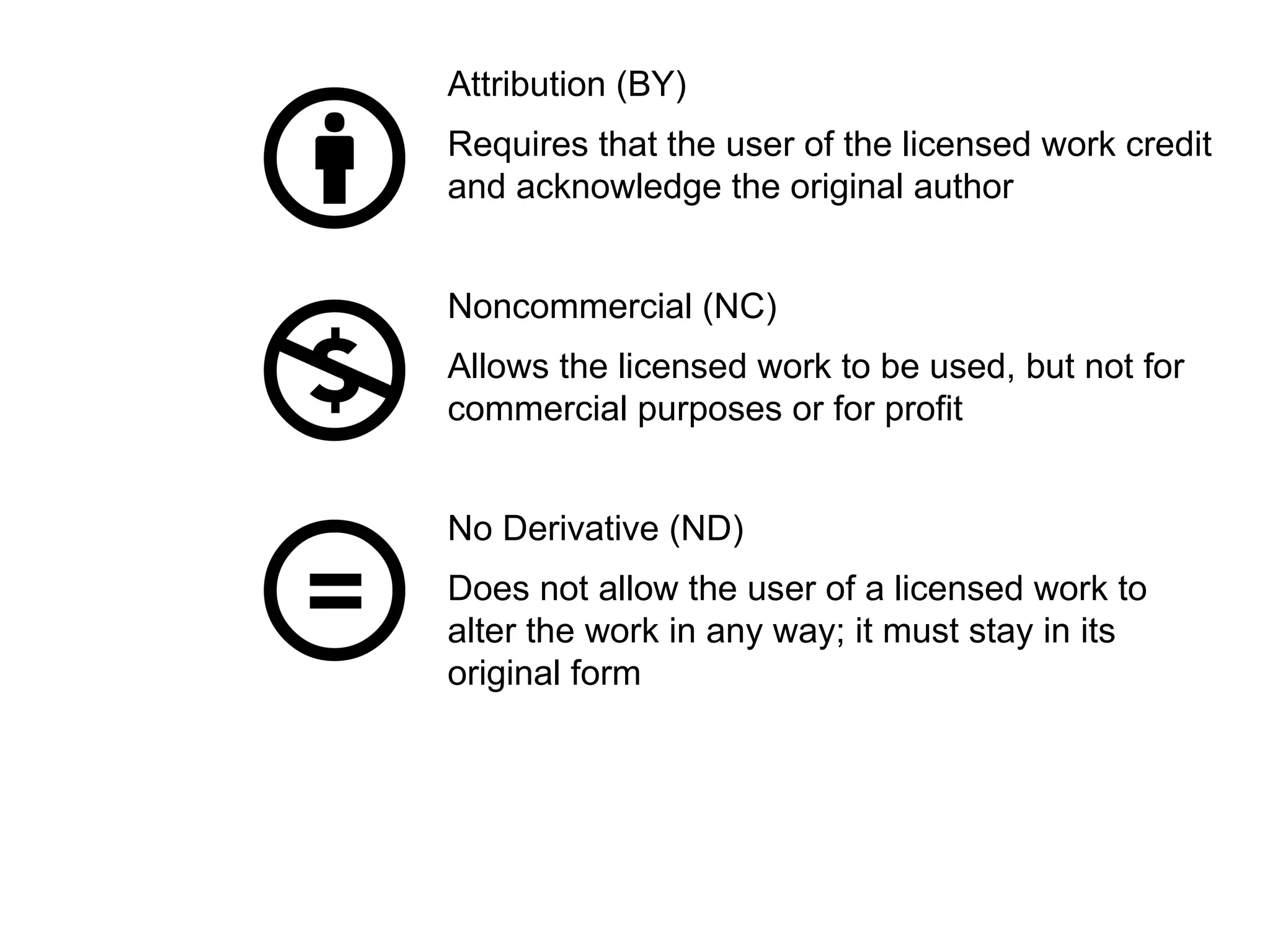 Attribution (BY)
Requires that the user of the licensed work credit
and acknowledge the original author
Noncommercial (NC)
Allows the licensed work to be used, but not for
commercial purposes or for profit
No Derivative (ND)
Does not allow the user of a licensed work to
alter the work in any way; it must stay in its
original form
 